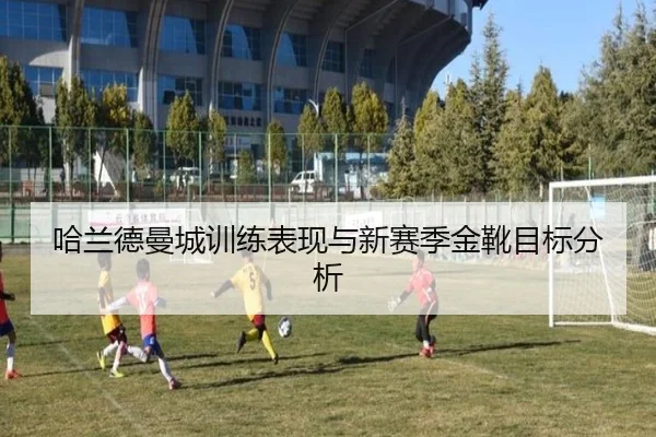 哈兰德曼城训练表现与新赛季金靴目标分析